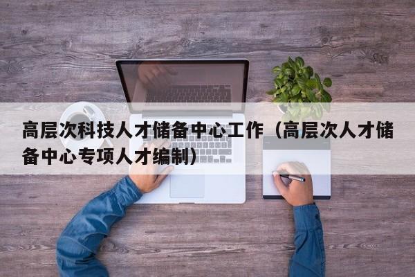 高层次科技人才储备中心工作（高层次人才储备中心专项人才编制）-第1张图片-科学人才网 - 优质科学人才招聘平台