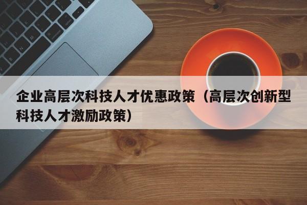 企业高层次科技人才优惠政策（高层次创新型科技人才激励政策）-第1张图片-科学人才网 - 优质科学人才招聘平台