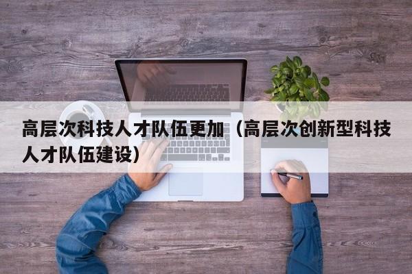 高层次科技人才队伍更加（高层次创新型科技人才队伍建设）-第1张图片-科学人才网 - 优质科学人才招聘平台