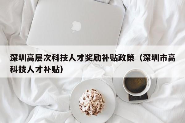 深圳高层次科技人才奖励补贴政策（深圳市高科技人才补贴）-第1张图片-科学人才网 - 优质科学人才招聘平台