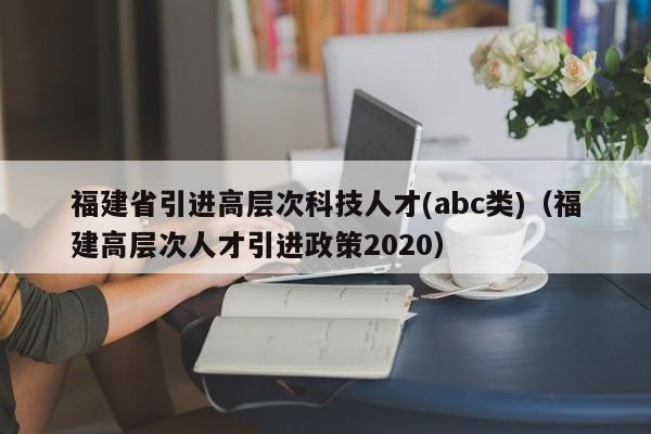 福建省引进高层次科技人才(abc类)（福建高层次人才引进政策2020）-第1张图片-科学人才网 - 优质科学人才招聘平台