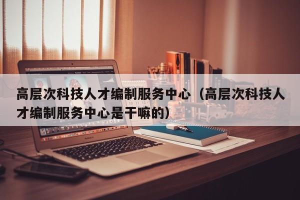 高层次科技人才编制服务中心（高层次科技人才编制服务中心是干嘛的）-第1张图片-科学人才网 - 优质科学人才招聘平台
