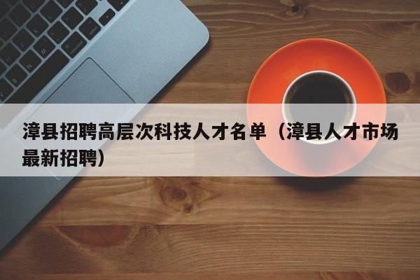 漳县招聘高层次科技人才名单（漳县人才市场最新招聘）-第1张图片-科学人才网 - 优质科学人才招聘平台