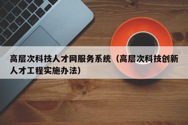 高层次科技人才网服务系统（高层次科技创新人才工程实施办法）-第1张图片-科学人才网 - 优质科学人才招聘平台