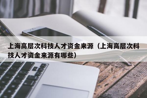 上海高层次科技人才资金来源（上海高层次科技人才资金来源有哪些）-第1张图片-科学人才网 - 优质科学人才招聘平台