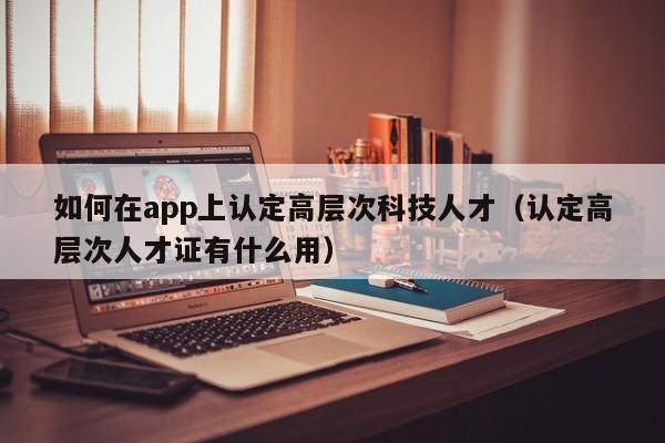 如何在app上认定高层次科技人才（认定高层次人才证有什么用）-第1张图片-科学人才网 - 优质科学人才招聘平台