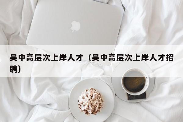 吴中高层次上岸人才（吴中高层次上岸人才招聘）-第1张图片-科学人才网 - 优质科学人才招聘平台
