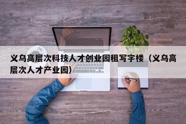 义乌高层次科技人才创业园租写字楼（义乌高层次人才产业园）-第1张图片-科学人才网 - 优质科学人才招聘平台