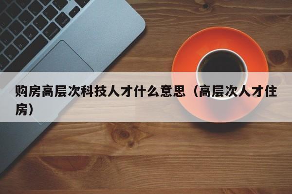 购房高层次科技人才什么意思（高层次人才住房）-第1张图片-科学人才网 - 优质科学人才招聘平台