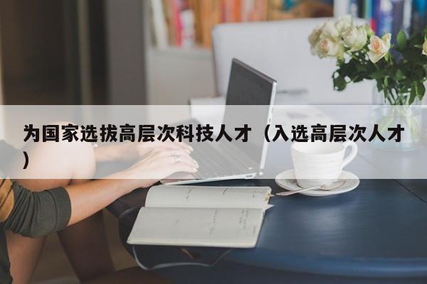 为国家选拔高层次科技人才（入选高层次人才）-第1张图片-科学人才网 - 优质科学人才招聘平台
