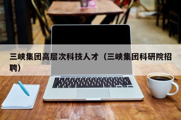 三峡集团高层次科技人才（三峡集团科研院招聘）-第1张图片-科学人才网 - 优质科学人才招聘平台