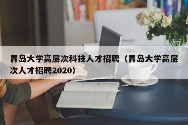 青岛大学高层次科技人才招聘（青岛大学高层次人才招聘2020）-第1张图片-科学人才网 - 优质科学人才招聘平台
