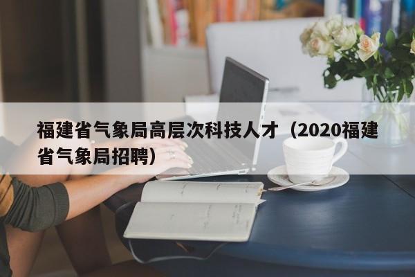 福建省气象局高层次科技人才（2020福建省气象局招聘）-第1张图片-科学人才网 - 优质科学人才招聘平台