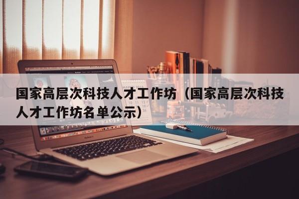 国家高层次科技人才工作坊（国家高层次科技人才工作坊名单公示）-第1张图片-科学人才网 - 优质科学人才招聘平台
