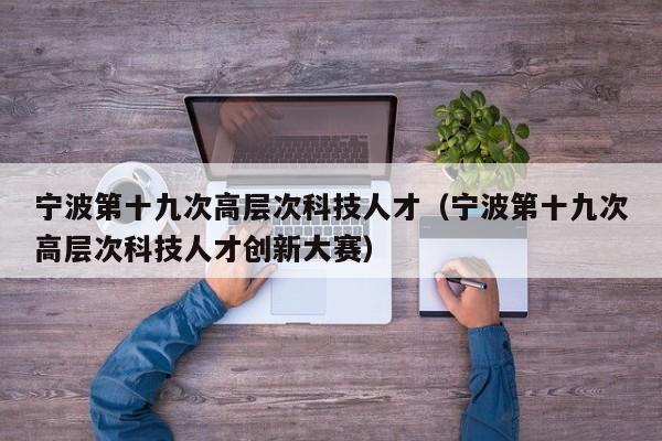 宁波第十九次高层次科技人才（宁波第十九次高层次科技人才创新大赛）-第1张图片-科学人才网 - 优质科学人才招聘平台