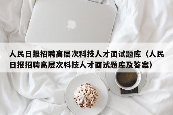 人民日报招聘高层次科技人才面试题库（人民日报招聘高层次科技人才面试题库及答案）-第1张图片-科学人才网 - 优质科学人才招聘平台