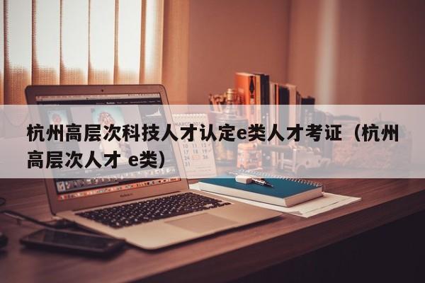 杭州高层次科技人才认定e类人才考证（杭州高层次人才 e类）-第1张图片-科学人才网 - 优质科学人才招聘平台