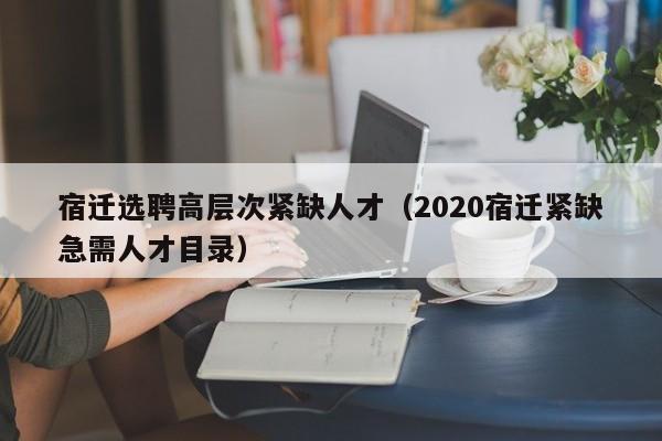 宿迁选聘高层次紧缺人才（2020宿迁紧缺急需人才目录）-第1张图片-科学人才网 - 优质科学人才招聘平台
