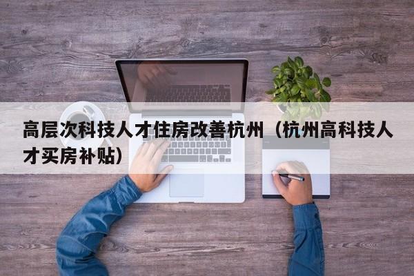 高层次科技人才住房改善杭州（杭州高科技人才买房补贴）-第1张图片-科学人才网 - 优质科学人才招聘平台
