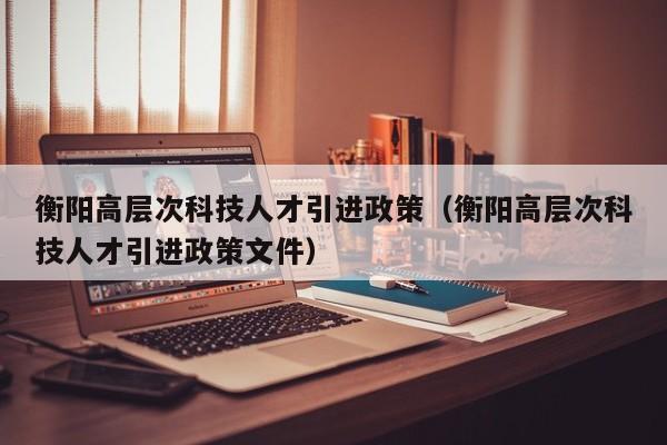衡阳高层次科技人才引进政策（衡阳高层次科技人才引进政策文件）-第1张图片-科学人才网 - 优质科学人才招聘平台