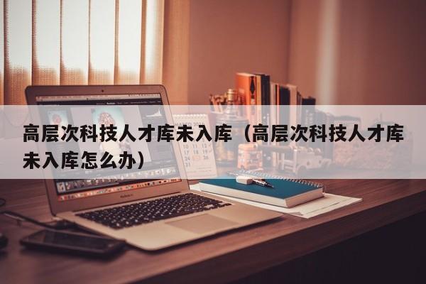 高层次科技人才库未入库（高层次科技人才库未入库怎么办）-第1张图片-科学人才网 - 优质科学人才招聘平台