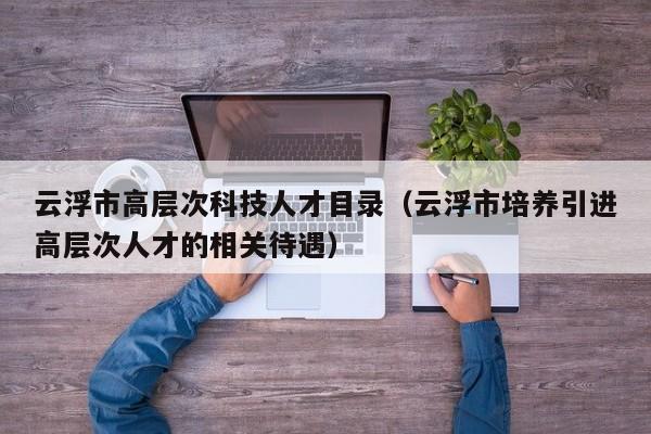 云浮市高层次科技人才目录（云浮市培养引进高层次人才的相关待遇）-第1张图片-科学人才网 - 优质科学人才招聘平台