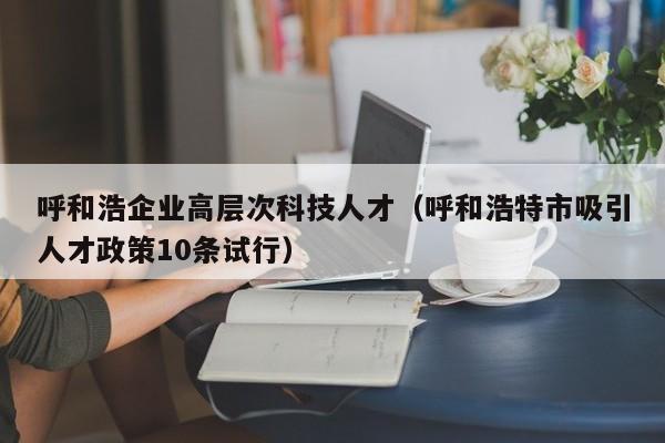 呼和浩企业高层次科技人才（呼和浩特市吸引人才政策10条试行）-第1张图片-科学人才网 - 优质科学人才招聘平台