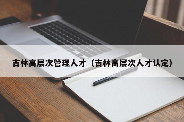 吉林高层次管理人才（吉林高层次人才认定）-第1张图片-科学人才网 - 优质科学人才招聘平台