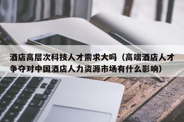 酒店高层次科技人才需求大吗（高端酒店人才争夺对中国酒店人力资源市场有什么影响）-第1张图片-科学人才网 - 优质科学人才招聘平台