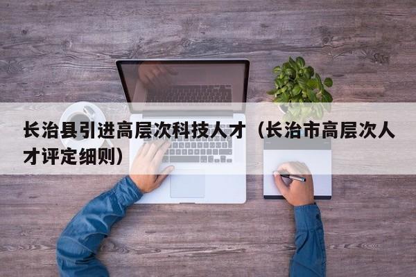 长治县引进高层次科技人才（长治市高层次人才评定细则）-第1张图片-科学人才网 - 优质科学人才招聘平台