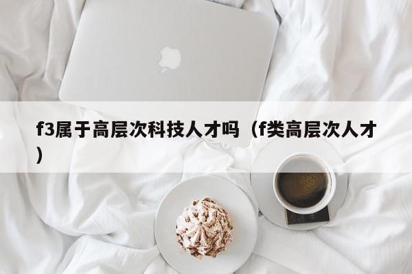 f3属于高层次科技人才吗（f类高层次人才）-第1张图片-科学人才网 - 优质科学人才招聘平台