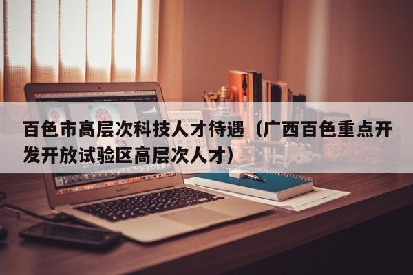 百色市高层次科技人才待遇（广西百色重点开发开放试验区高层次人才）-第1张图片-科学人才网 - 优质科学人才招聘平台