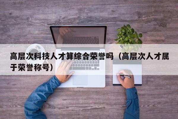 高层次科技人才算综合荣誉吗（高层次人才属于荣誉称号）-第1张图片-科学人才网 - 优质科学人才招聘平台