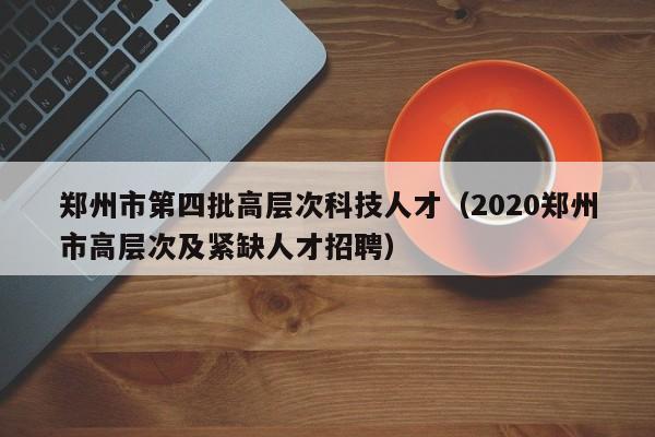 郑州市第四批高层次科技人才（2020郑州市高层次及紧缺人才招聘）-第1张图片-科学人才网 - 优质科学人才招聘平台