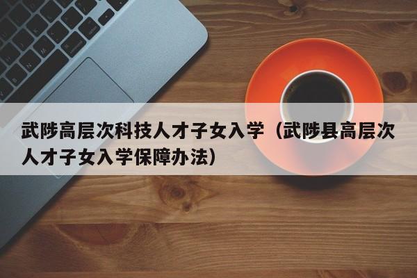 武陟高层次科技人才子女入学（武陟县高层次人才子女入学保障办法）-第1张图片-科学人才网 - 优质科学人才招聘平台