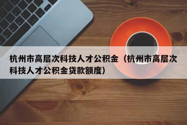 杭州市高层次科技人才公积金（杭州市高层次科技人才公积金贷款额度）-第1张图片-科学人才网 - 优质科学人才招聘平台