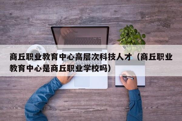 商丘职业教育中心高层次科技人才（商丘职业教育中心是商丘职业学校吗）-第1张图片-科学人才网 - 优质科学人才招聘平台
