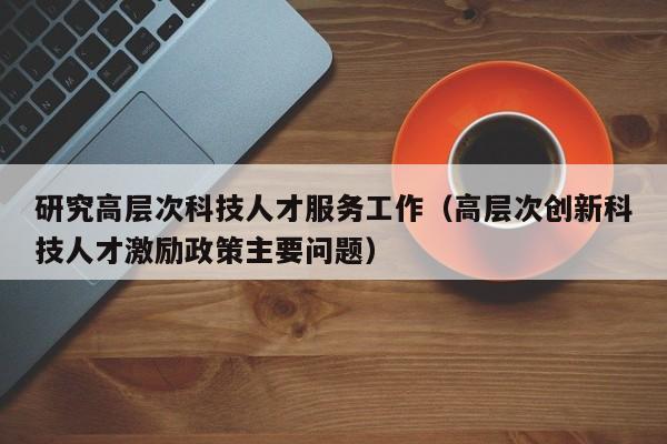 研究高层次科技人才服务工作（高层次创新科技人才激励政策主要问题）-第1张图片-科学人才网 - 优质科学人才招聘平台
