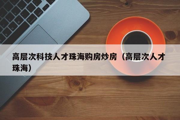 高层次科技人才珠海购房炒房（高层次人才 珠海）-第1张图片-科学人才网 - 优质科学人才招聘平台