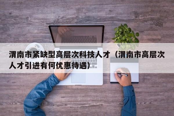 渭南市紧缺型高层次科技人才（渭南市高层次人才引进有何优惠待遇）-第1张图片-科学人才网 - 优质科学人才招聘平台