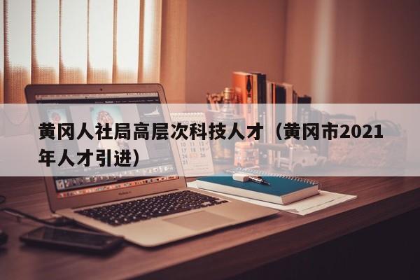 黄冈人社局高层次科技人才（黄冈市2021年人才引进）-第1张图片-科学人才网 - 优质科学人才招聘平台