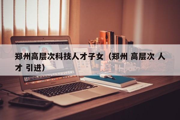 郑州高层次科技人才子女（郑州 高层次 人才 引进）-第1张图片-科学人才网 - 优质科学人才招聘平台