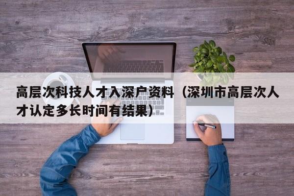 高层次科技人才入深户资料（深圳市高层次人才认定多长时间有结果）-第1张图片-科学人才网 - 优质科学人才招聘平台