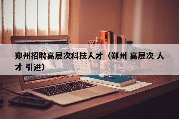郑州招聘高层次科技人才（郑州 高层次 人才 引进）-第1张图片-科学人才网 - 优质科学人才招聘平台