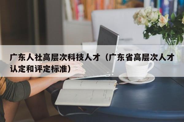 广东人社高层次科技人才（广东省高层次人才认定和评定标准）-第1张图片-科学人才网 - 优质科学人才招聘平台