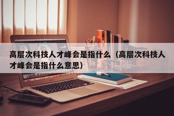 高层次科技人才峰会是指什么（高层次科技人才峰会是指什么意思）-第1张图片-科学人才网 - 优质科学人才招聘平台