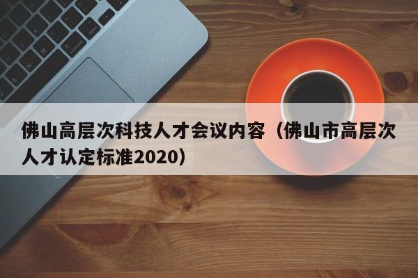 佛山高层次科技人才会议内容（佛山市高层次人才认定标准2020）-第1张图片-科学人才网 - 优质科学人才招聘平台
