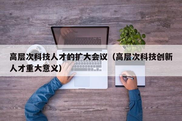 高层次科技人才的扩大会议（高层次科技创新人才重大意义）-第1张图片-科学人才网 - 优质科学人才招聘平台