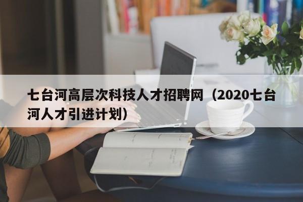 七台河高层次科技人才招聘网（2020七台河人才引进计划）-第1张图片-科学人才网 - 优质科学人才招聘平台