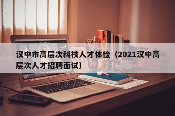 汉中市高层次科技人才体检（2021汉中高层次人才招聘面试）-第1张图片-科学人才网 - 优质科学人才招聘平台